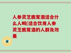 人参灵芝鹿茸酒适合什么人喝(适合饮用人参灵芝鹿茸酒的人群及效果