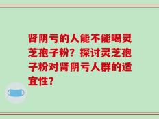 肾阴亏的人能不能喝灵芝孢子粉？探讨灵芝孢子粉对肾阴亏人群的适宜性？
