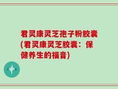 君灵康灵芝孢子粉胶囊(君灵康灵芝胶囊：保健养生的福音)