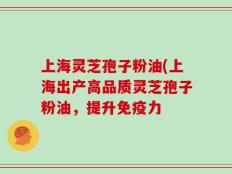 上海灵芝孢子粉油(上海出产高品质灵芝孢子粉油，提升免疫力