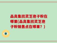 品高集团灵芝孢子粉在哪里(品高集团灵芝孢子粉销售点在哪里？)