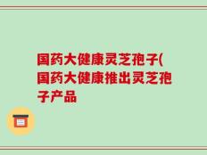 国药大健康灵芝孢子(国药大健康推出灵芝孢子产品