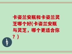 卡姿兰安瓶和卡姿兰灵芝哪个好(卡姿兰安瓶与灵芝，哪个更适合你？)