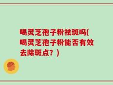 喝灵芝孢子粉祛斑吗(喝灵芝孢子粉能否有效去除斑点？)