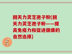 回天力灵芝孢子粉(回天力灵芝孢子粉——提高免疫力和促进健康的自然选择)