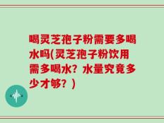 喝灵芝孢子粉需要多喝水吗(灵芝孢子粉饮用需多喝水？水量究竟多少才够？)