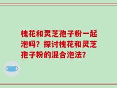 槐花和灵芝孢子粉一起泡吗？探讨槐花和灵芝孢子粉的混合泡法？