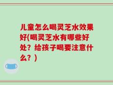 儿童怎么喝灵芝水效果好(喝灵芝水有哪些好处？给孩子喝要注意什么？)