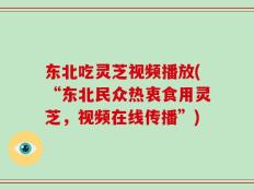 东北吃灵芝视频播放(“东北民众热衷食用灵芝，视频在线传播”)