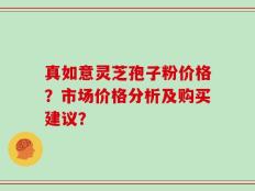 真如意灵芝孢子粉价格？市场价格分析及购买建议？