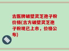 古医牌破壁灵芝孢子粉价格(古方破壁灵芝孢子粉现已上市，价格公布)