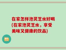 在家怎样泡灵芝水好喝(在家泡灵芝水，享受美味又健康的饮品)