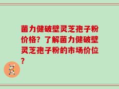 菌力健破壁灵芝孢子粉价格？了解菌力健破壁灵芝孢子粉的市场价位？