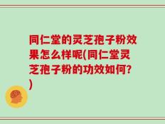 同仁堂的灵芝孢子粉效果怎么样呢(同仁堂灵芝孢子粉的功效如何？)
