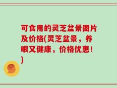 可食用的灵芝盆景图片及价格(灵芝盆景，养眼又健康，价格优惠！)