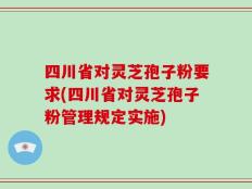 四川省对灵芝孢子粉要求(四川省对灵芝孢子粉管理规定实施)
