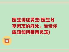 医生讲述灵芝(医生分享灵芝的好处，告诉你应该如何使用灵芝)