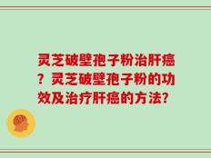 灵芝破壁孢子粉治肝癌？灵芝破壁孢子粉的功效及治疗肝癌的方法？