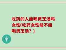 吃药的人能喝灵芝汤吗女性(吃药女性能不能喝灵芝汤？)