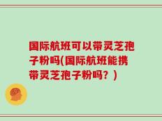 国际航班可以带灵芝孢子粉吗(国际航班能携带灵芝孢子粉吗？)