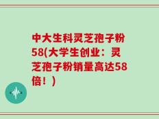 中大生科灵芝孢子粉 58(大学生创业：灵芝孢子粉销量高达58倍！)