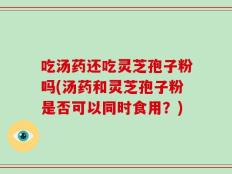 吃汤药还吃灵芝孢子粉吗(汤药和灵芝孢子粉是否可以同时食用？)