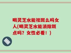 喝灵芝水能祛斑么吗女人(喝灵芝水能消除斑点吗？女性必看！)