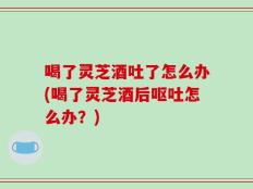 喝了灵芝酒吐了怎么办(喝了灵芝酒后呕吐怎么办？)