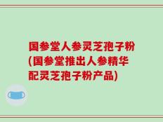 国参堂人参灵芝孢子粉(国参堂推出人参精华配灵芝孢子粉产品)