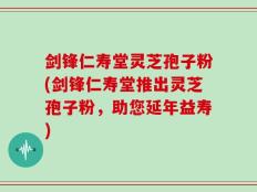 剑锋仁寿堂灵芝孢子粉(剑锋仁寿堂推出灵芝孢子粉，助您延年益寿)