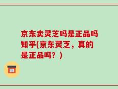 京东卖灵芝吗是正品吗知乎(京东灵芝，真的是正品吗？)