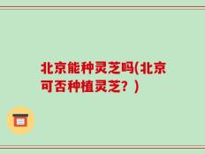 北京能种灵芝吗(北京可否种植灵芝？)