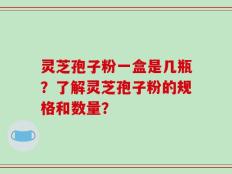 灵芝孢子粉一盒是几瓶？了解灵芝孢子粉的规格和数量？