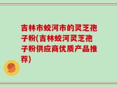 吉林市蛟河市的灵芝孢子粉(吉林蛟河灵芝孢子粉供应商优质产品推荐)