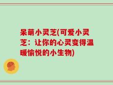 呆萌小灵芝(可爱小灵芝：让你的心灵变得温暖愉悦的小生物)