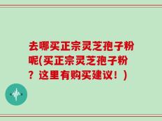 去哪买正宗灵芝孢子粉呢(买正宗灵芝孢子粉？这里有购买建议！)