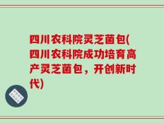四川农科院灵芝菌包(四川农科院成功培育高产灵芝菌包，开创新时代)