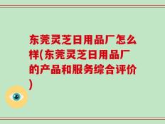 东莞灵芝日用品厂怎么样(东莞灵芝日用品厂的产品和服务综合评价)