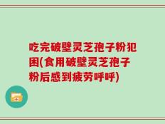 吃完破壁灵芝孢子粉犯困(食用破壁灵芝孢子粉后感到疲劳呼呼)