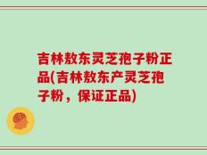 吉林敖东灵芝孢子粉正品(吉林敖东产灵芝孢子粉，保证正品)