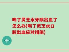 喝了灵芝水牙龈出血了怎么办(喝了灵芝水口腔出血应对措施)