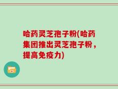 哈药灵芝孢子粉(哈药集团推出灵芝孢子粉，提高免疫力)