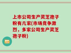 上市公司生产灵芝孢子粉有几家(市场竞争激烈，多家公司生产灵芝孢子粉)