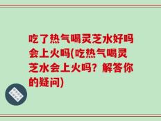吃了热气喝灵芝水好吗会上火吗(吃热气喝灵芝水会上火吗？解答你的疑问)