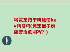 喝灵芝孢子粉能使hpv转阴吗(灵芝孢子粉能否治愈HPV？)