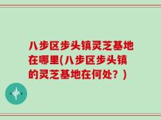 八步区步头镇灵芝基地在哪里(八步区步头镇的灵芝基地在何处？)