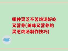 哪种灵芝不苦炖汤好吃又营养(美味又营养的灵芝炖汤制作技巧)