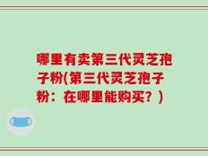 哪里有卖第三代灵芝孢子粉(第三代灵芝孢子粉：在哪里能购买？)