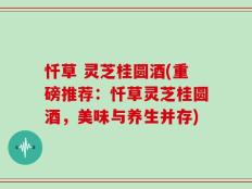 忏草 灵芝桂圆酒(重磅推荐：忏草灵芝桂圆酒，美味与养生并存)