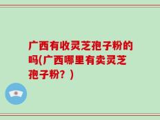 广西有收灵芝孢子粉的吗(广西哪里有卖灵芝孢子粉？)